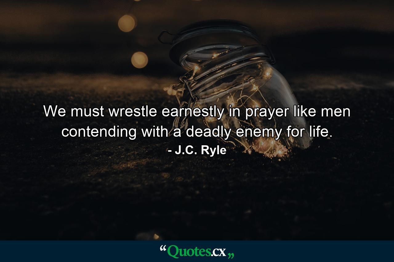 We must wrestle earnestly in prayer  like men contending with a deadly enemy for life. - Quote by J.C. Ryle