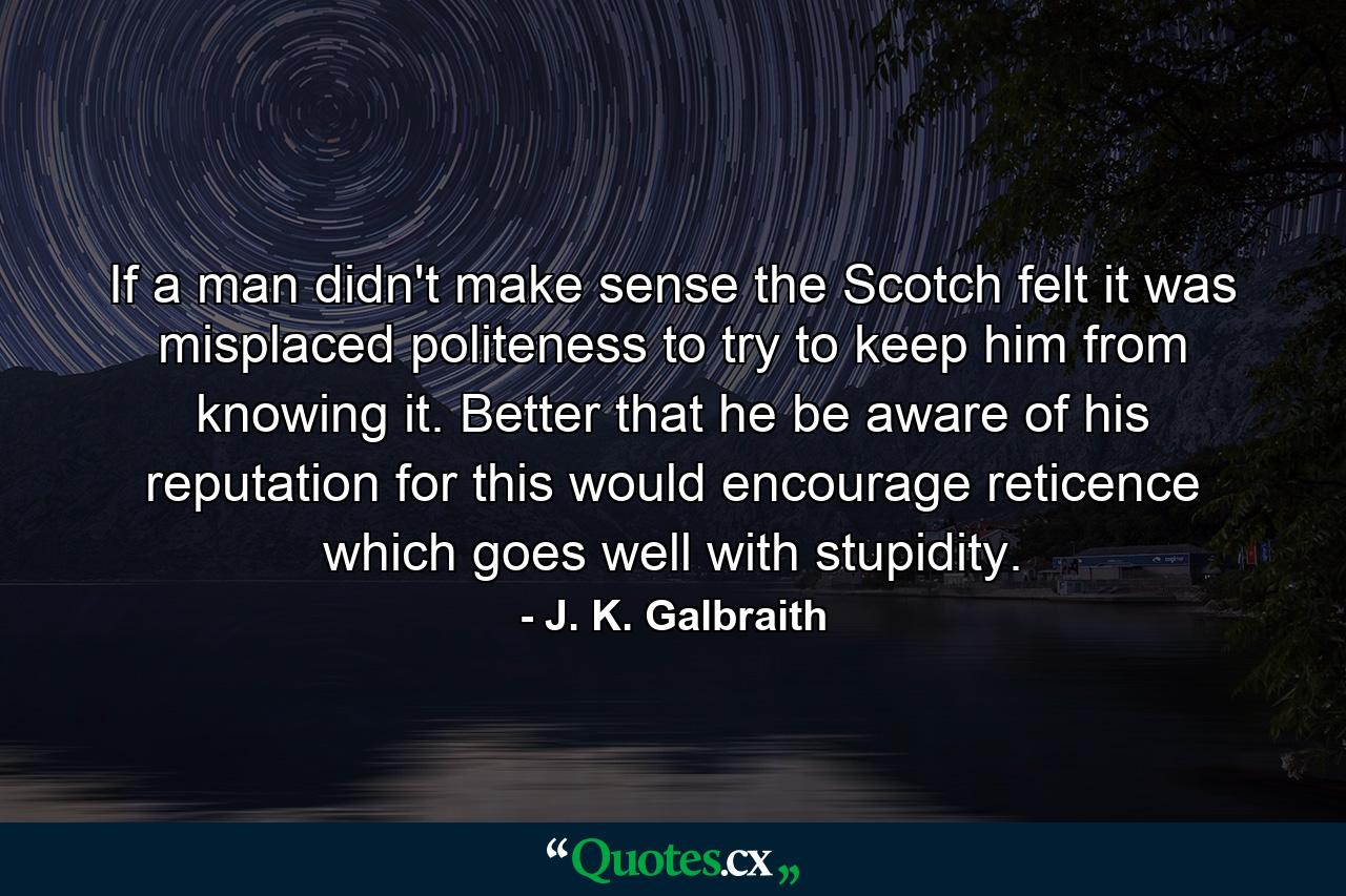 If a man didn't make sense  the Scotch felt it was misplaced politeness to try to keep him from knowing it. Better that he be aware of his reputation  for this would encourage reticence which goes well with stupidity. - Quote by J. K. Galbraith