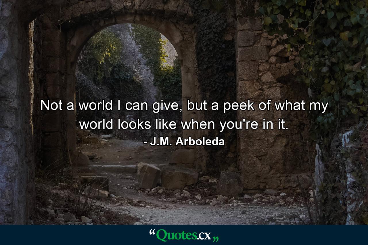 Not a world I can give, but a peek of what my world looks like when you're in it. - Quote by J.M. Arboleda