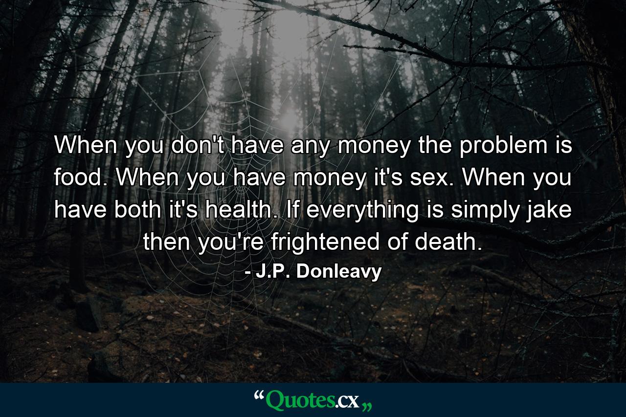 When you don't have any money  the problem is food. When you have money  it's sex. When you have both  it's health. If everything is simply jake  then you're frightened of death. - Quote by J.P. Donleavy