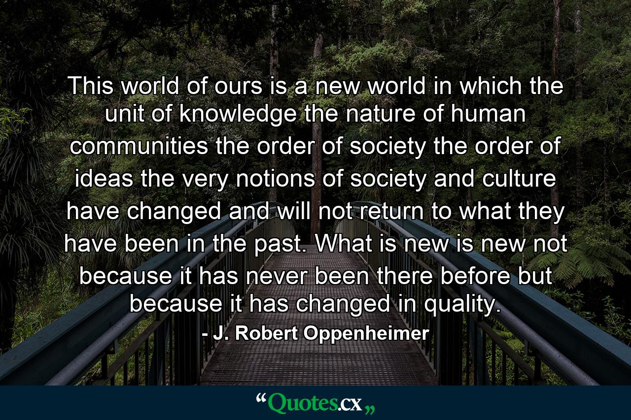 This world of ours is a new world  in which the unit of knowledge  the nature of human communities  the order of society  the order of ideas  the very notions of society and culture have changed  and will not return to what they have been in the past. What is new is new  not because it has never been there before  but because it has changed in quality. - Quote by J. Robert Oppenheimer