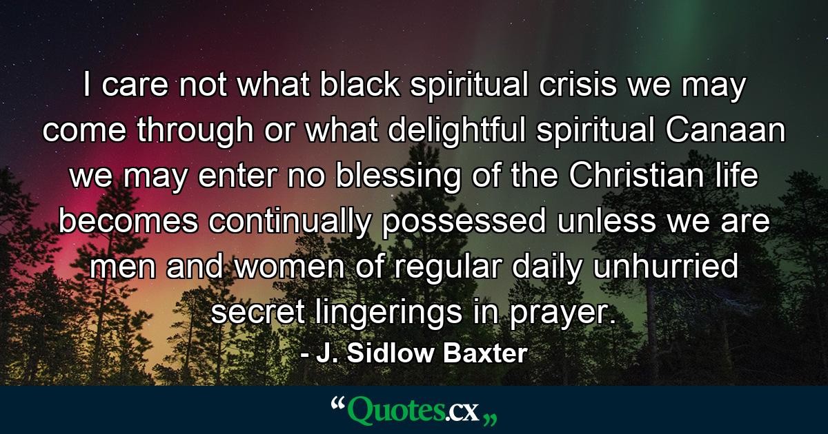 I care not what black spiritual crisis we may come through or what delightful spiritual Canaan we may enter  no blessing of the Christian life becomes continually possessed unless we are men and women of regular  daily  unhurried  secret lingerings in prayer. - Quote by J. Sidlow Baxter