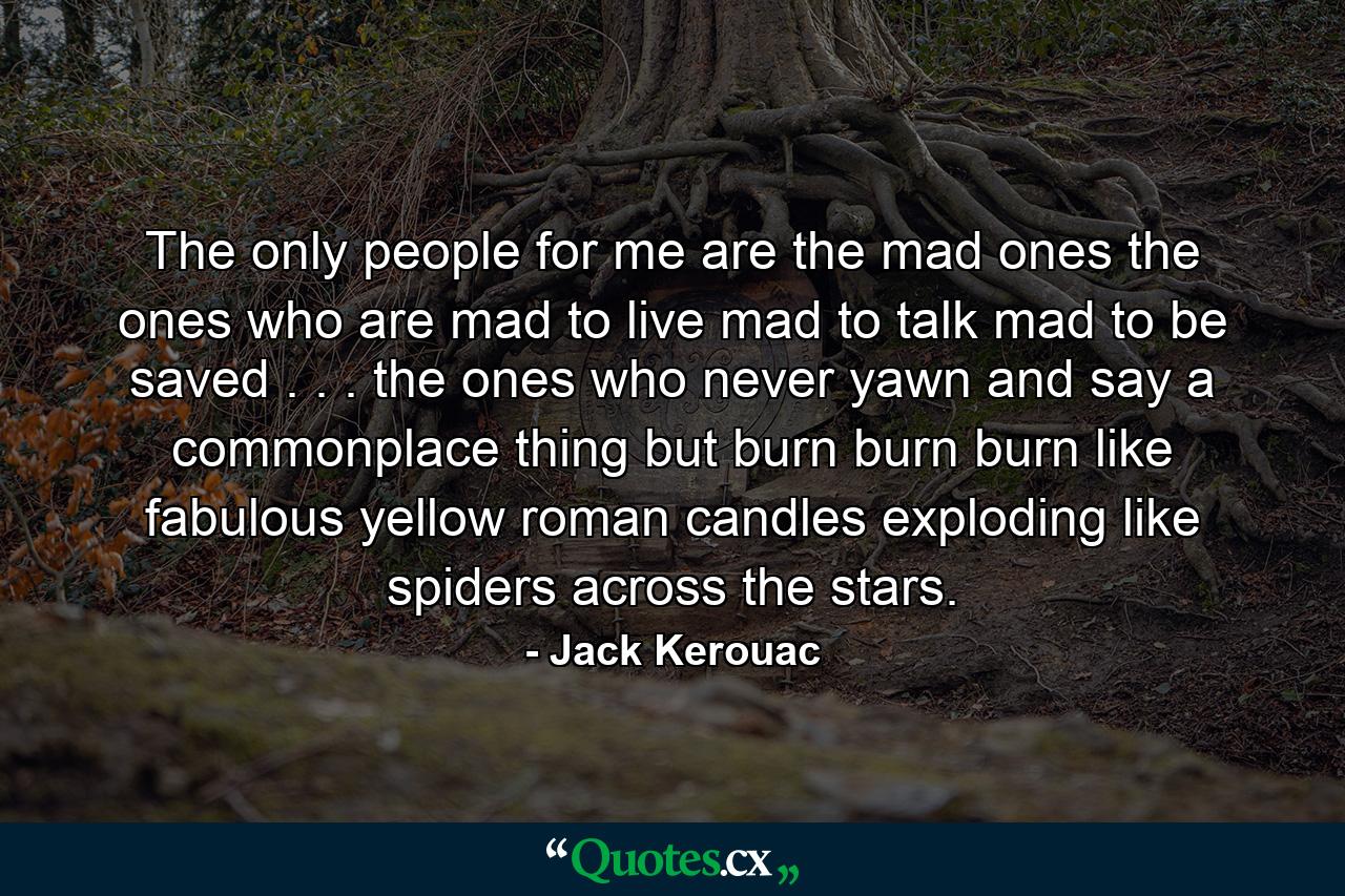 The only people for me are the mad ones  the ones who are mad to live  mad to talk  mad to be saved . . . the ones who never yawn and say a commonplace thing  but burn  burn  burn  like fabulous yellow roman candles exploding like spiders across the stars. - Quote by Jack Kerouac