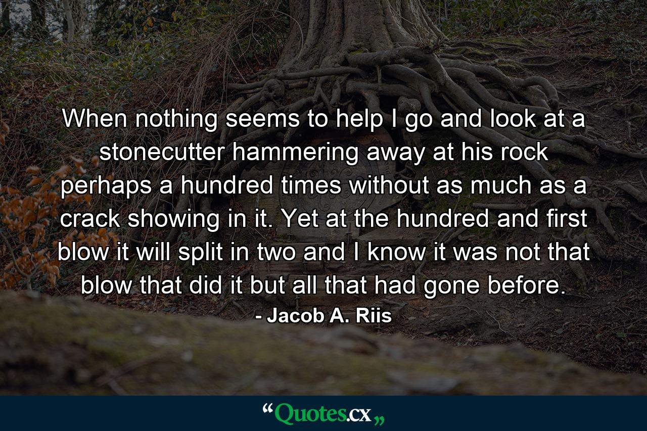 When nothing seems to help  I go and look at a stonecutter hammering away at his rock perhaps a hundred times without as much as a crack showing in it. Yet at the hundred and first blow it will split in two  and I know it was not that blow that did it  but all that had gone before. - Quote by Jacob A. Riis