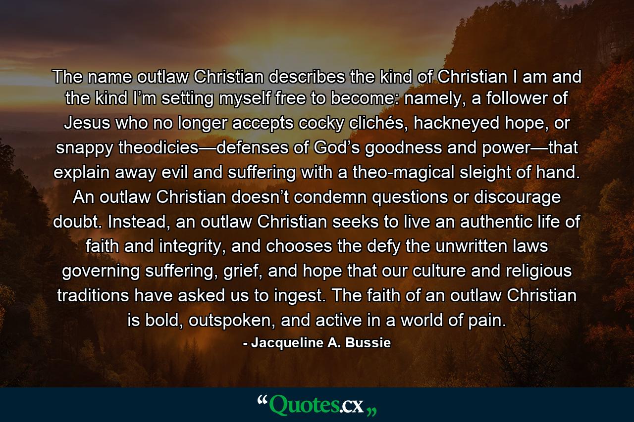 The name outlaw Christian describes the kind of Christian I am and the kind I’m setting myself free to become: namely, a follower of Jesus who no longer accepts cocky clichés, hackneyed hope, or snappy theodicies—defenses of God’s goodness and power—that explain away evil and suffering with a theo-magical sleight of hand. An outlaw Christian doesn’t condemn questions or discourage doubt. Instead, an outlaw Christian seeks to live an authentic life of faith and integrity, and chooses the defy the unwritten laws governing suffering, grief, and hope that our culture and religious traditions have asked us to ingest. The faith of an outlaw Christian is bold, outspoken, and active in a world of pain. - Quote by Jacqueline A. Bussie