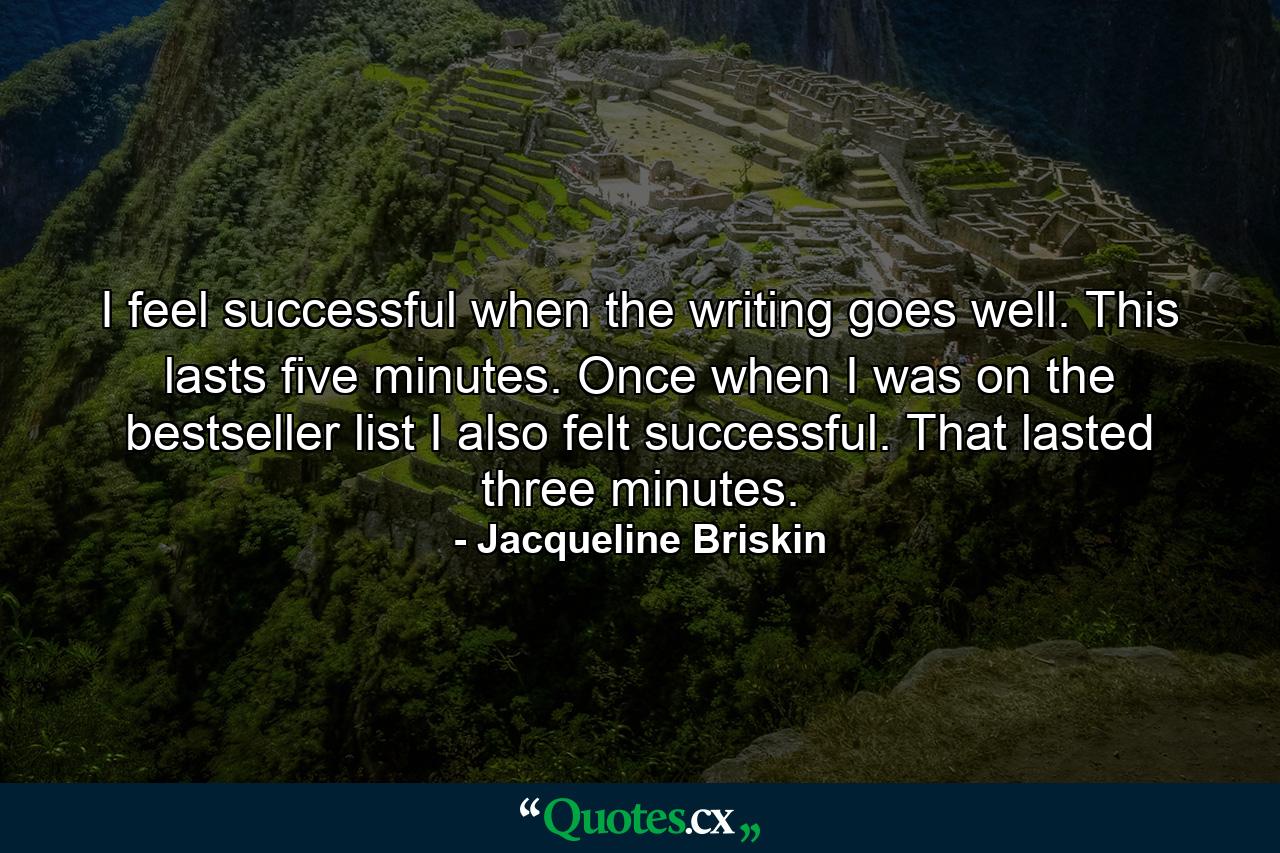 I feel successful when the writing goes well. This lasts five minutes. Once  when I was on the bestseller list  I also felt successful. That lasted three minutes. - Quote by Jacqueline Briskin