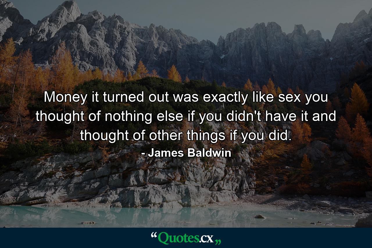 Money  it turned out  was exactly like sex  you thought of nothing else if you didn't have it and thought of other things if you did. - Quote by James Baldwin