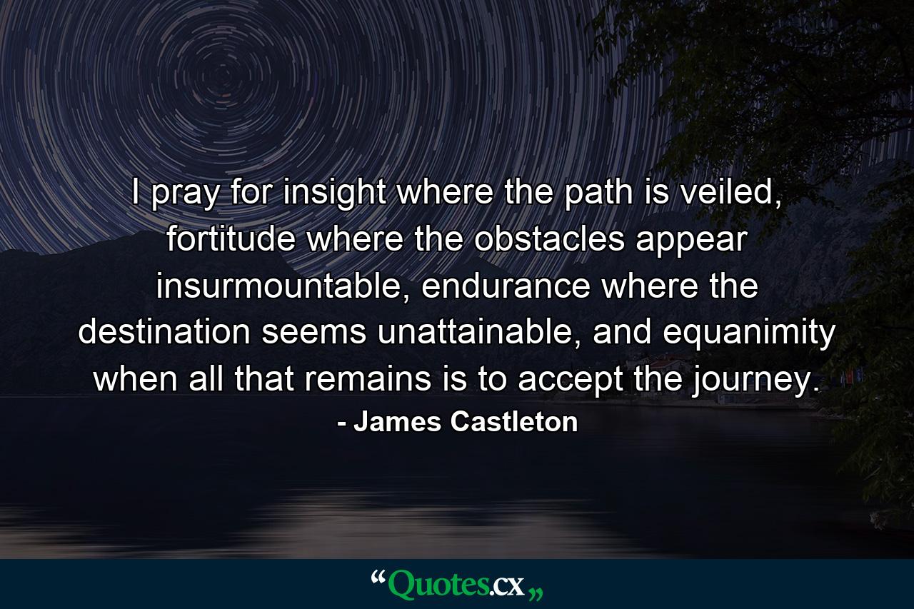 I pray for insight where the path is veiled, fortitude where the obstacles appear insurmountable, endurance where the destination seems unattainable, and equanimity when all that remains is to accept the journey. - Quote by James Castleton