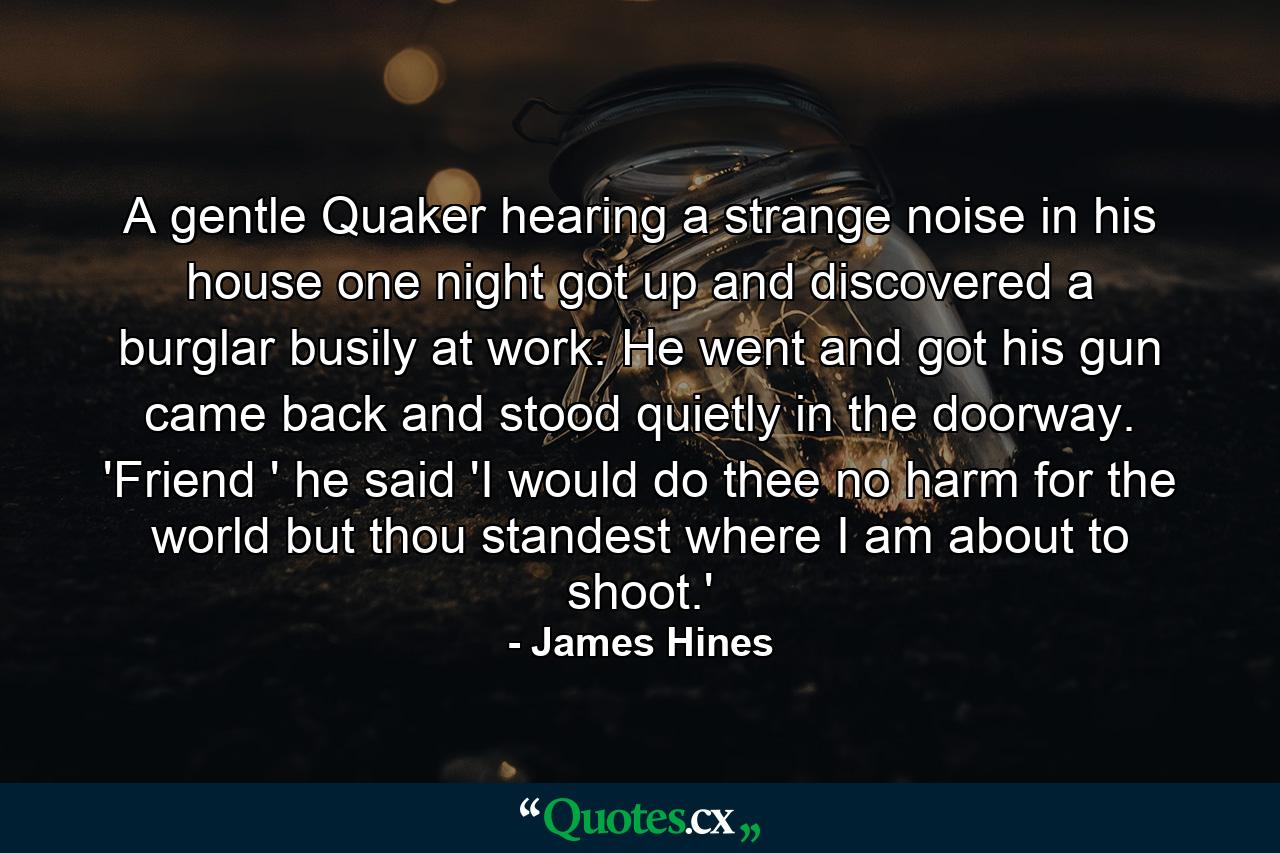 A gentle Quaker  hearing a strange noise in his house one night  got up and discovered a burglar busily at work. He went and got his gun  came back and stood quietly in the doorway. 'Friend ' he said  'I would do thee no harm for the world  but thou standest where I am about to shoot.' - Quote by James Hines