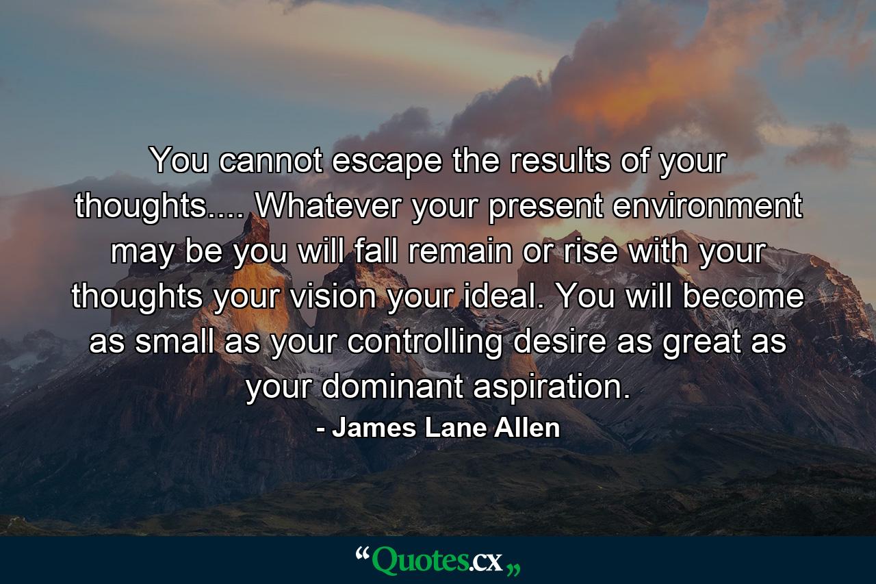 You cannot escape the results of your thoughts.... Whatever your present environment may be  you will fall  remain or rise with your thoughts  your vision  your ideal. You will become as small as your controlling desire  as great as your dominant aspiration. - Quote by James Lane Allen