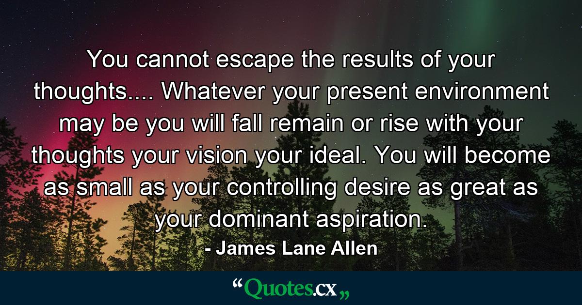 You cannot escape the results of your thoughts.... Whatever your present environment may be  you will fall  remain or rise with your thoughts  your vision  your ideal. You will become as small as your controlling desire  as great as your dominant aspiration. - Quote by James Lane Allen