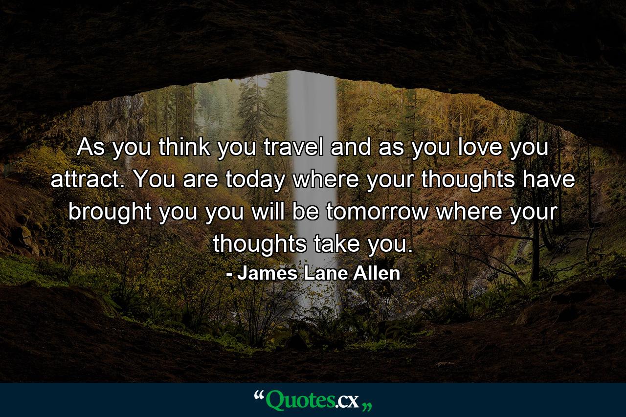 As you think  you travel  and as you love  you attract. You are today where your thoughts have brought you  you will be tomorrow where your thoughts take you. - Quote by James Lane Allen