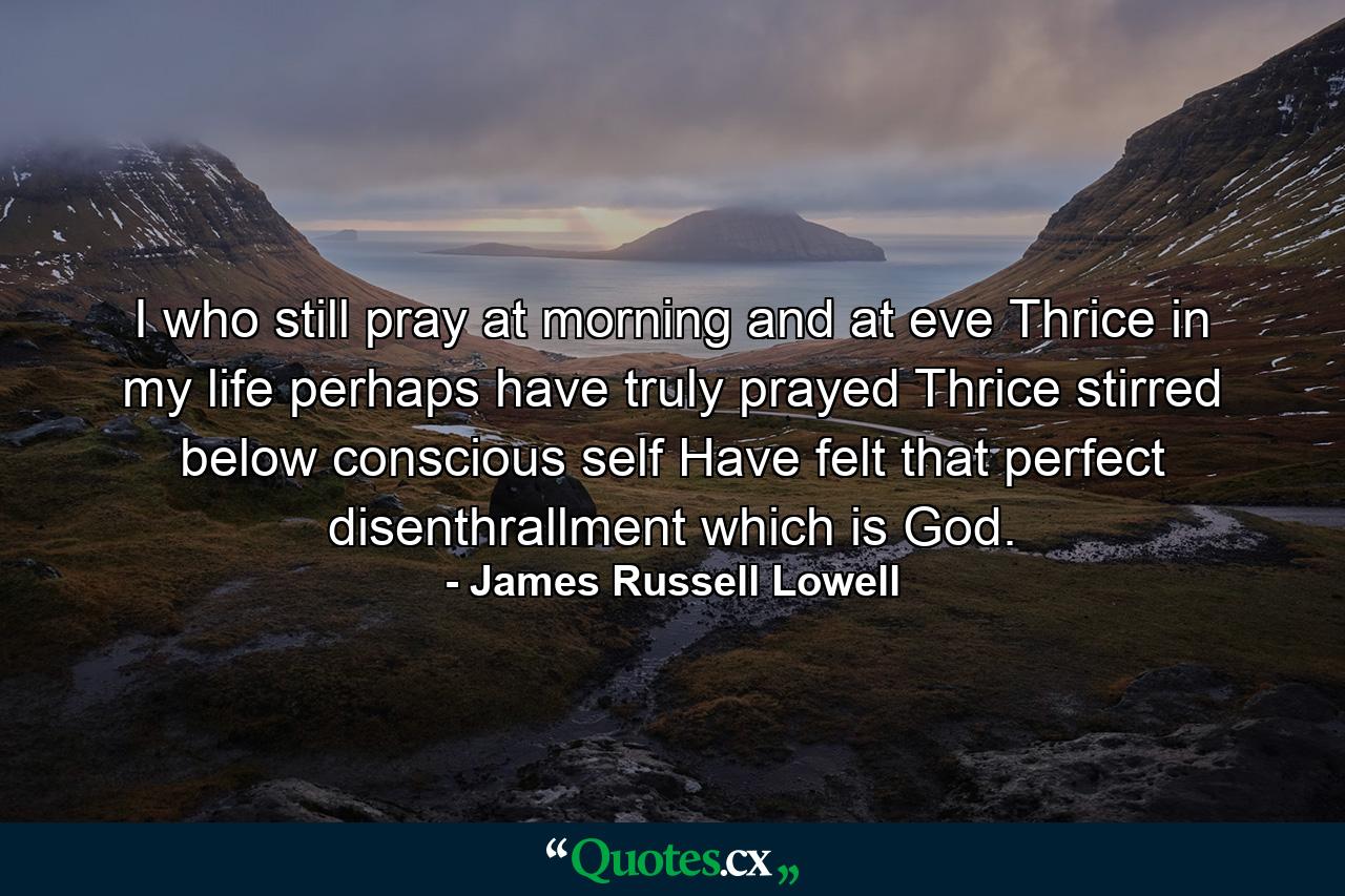 I who still pray at morning and at eve Thrice in my life perhaps have truly prayed  Thrice stirred below conscious self Have felt that perfect disenthrallment which is God. - Quote by James Russell Lowell