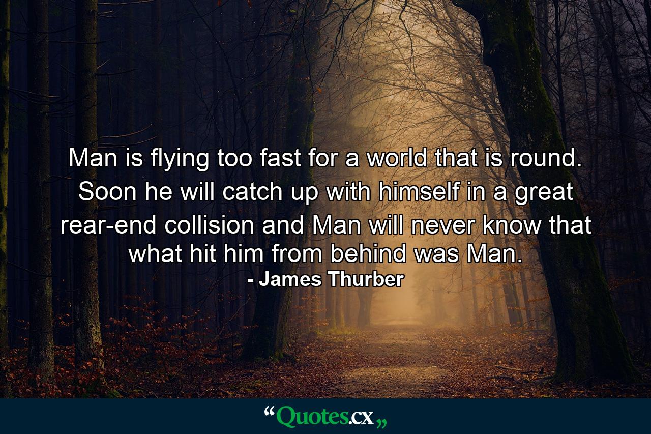 Man is flying too fast for a world that is round. Soon he will catch up with himself in a great rear-end collision and Man will never know that what hit him from behind was Man. - Quote by James Thurber