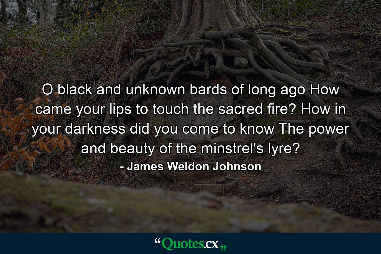 O black and unknown bards of long ago  How came your lips to touch the sacred fire? How  in your darkness  did you come to know The power and beauty of the minstrel's lyre? - Quote by James Weldon Johnson