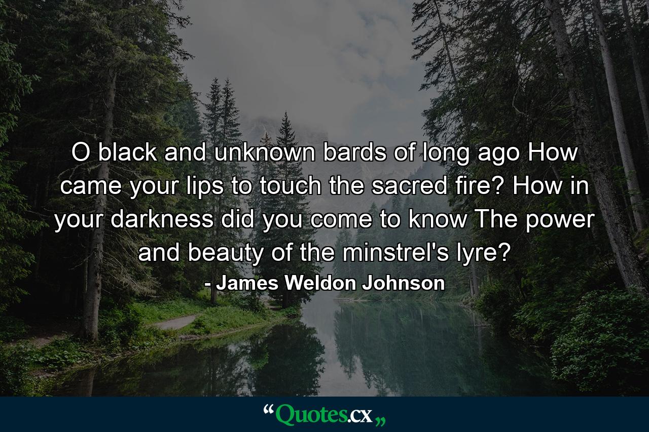 O black and unknown bards of long ago  How came your lips to touch the sacred fire? How  in your darkness  did you come to know The power and beauty of the minstrel's lyre? - Quote by James Weldon Johnson