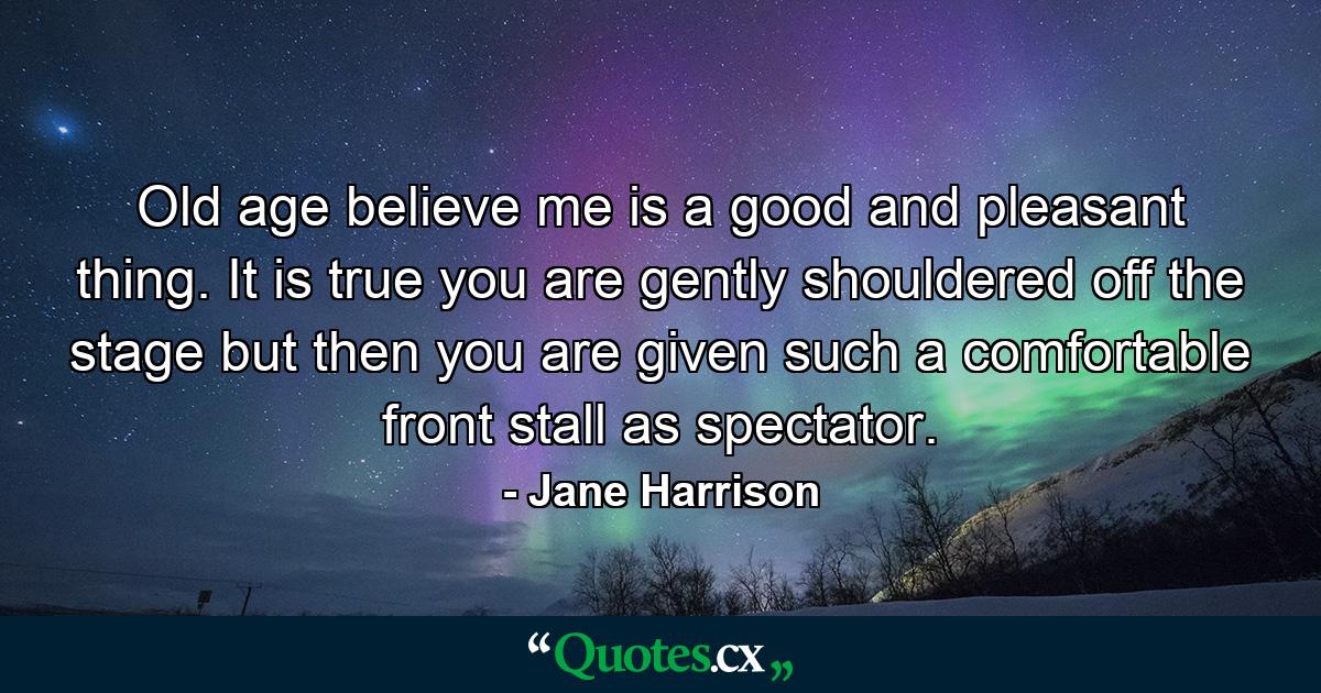 Old age  believe me  is a good and pleasant thing. It is true you are gently shouldered off the stage  but then you are given such a comfortable front stall as spectator. - Quote by Jane Harrison