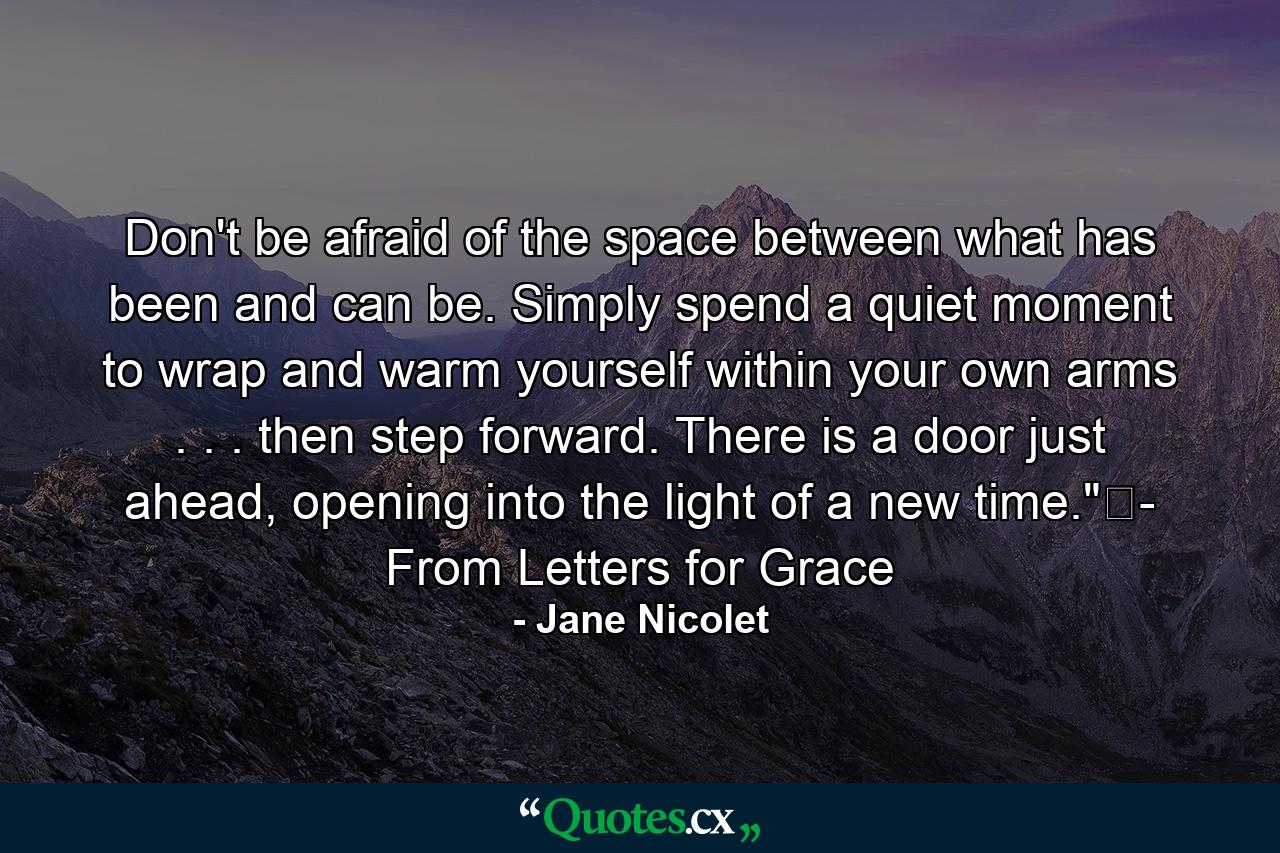 Don't be afraid of the space between what has been and can be. Simply spend a quiet moment to wrap and warm yourself within your own arms . . . then step forward. There is a door just ahead, opening into the light of a new time.