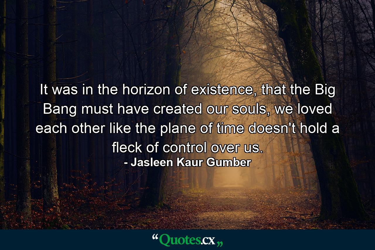 It was in the horizon of existence, that the Big Bang must have created our souls, we loved each other like the plane of time doesn't hold a fleck of control over us. - Quote by Jasleen Kaur Gumber