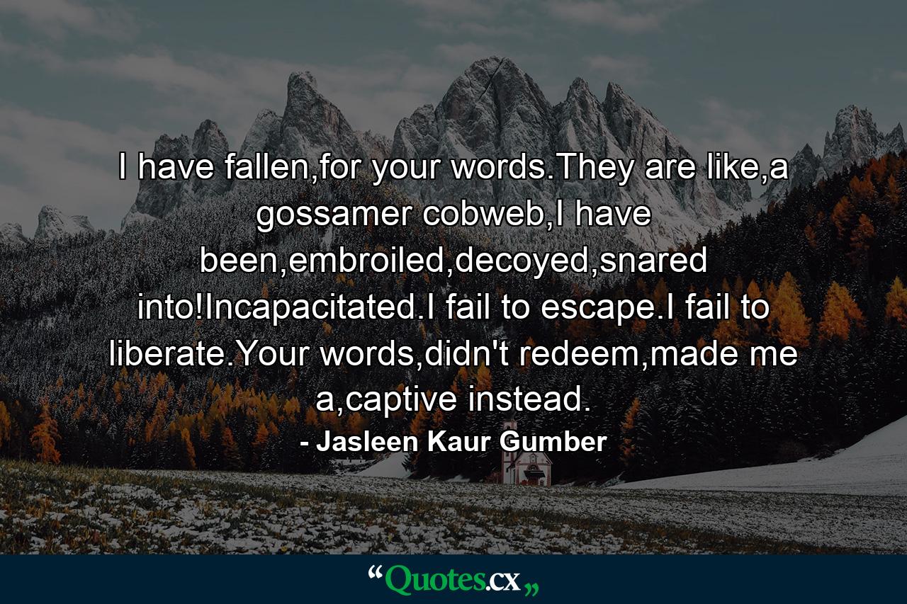 I have fallen,for your words.They are like,a gossamer cobweb,I have been,embroiled,decoyed,snared into!Incapacitated.I fail to escape.I fail to liberate.Your words,didn't redeem,made me a,captive instead. - Quote by Jasleen Kaur Gumber