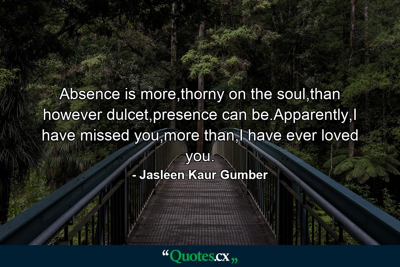 Absence is more,thorny on the soul,than however dulcet,presence can be.Apparently,I have missed you,more than,I have ever loved you. - Quote by Jasleen Kaur Gumber