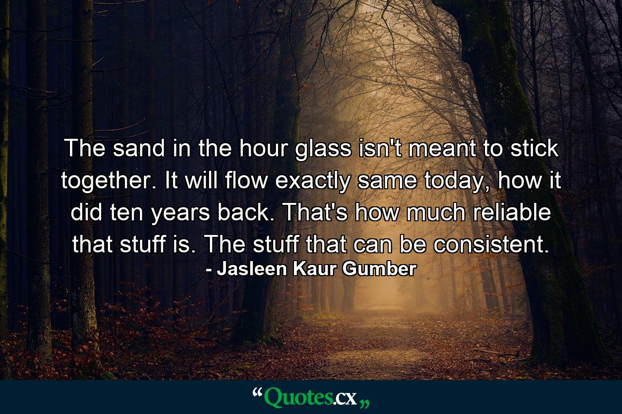 The sand in the hour glass isn't meant to stick together. It will flow exactly same today, how it did ten years back. That's how much reliable that stuff is. The stuff that can be consistent. - Quote by Jasleen Kaur Gumber