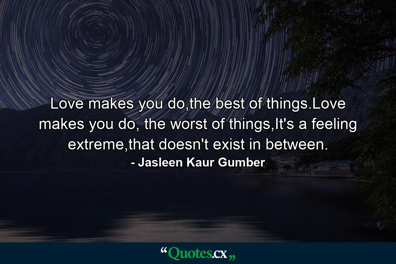 Love makes you do,the best of things.Love makes you do, the worst of things,It's a feeling extreme,that doesn't exist in between. - Quote by Jasleen Kaur Gumber