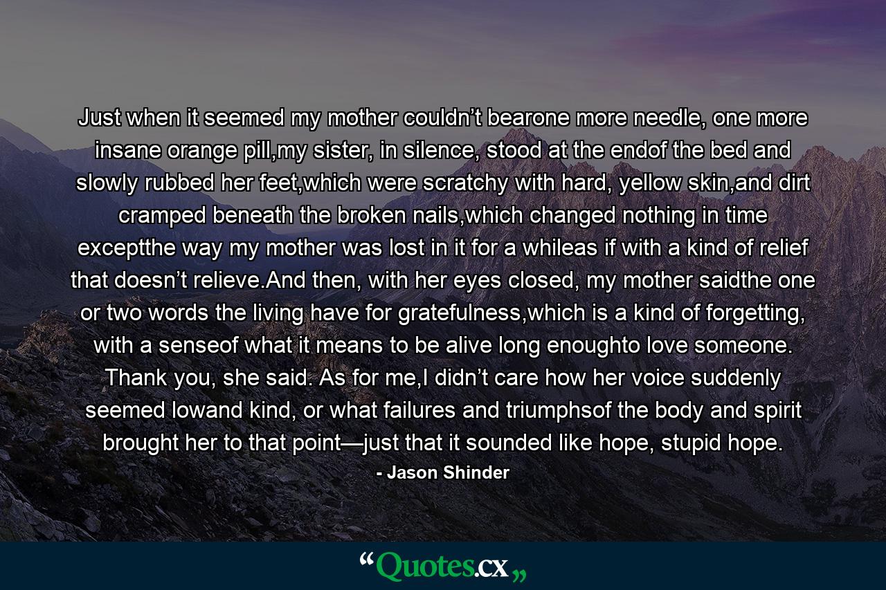 Just when it seemed my mother couldn’t bearone more needle, one more insane orange pill,my sister, in silence, stood at the endof the bed and slowly rubbed her feet,which were scratchy with hard, yellow skin,and dirt cramped beneath the broken nails,which changed nothing in time exceptthe way my mother was lost in it for a whileas if with a kind of relief that doesn’t relieve.And then, with her eyes closed, my mother saidthe one or two words the living have for gratefulness,which is a kind of forgetting, with a senseof what it means to be alive long enoughto love someone. Thank you, she said. As for me,I didn’t care how her voice suddenly seemed lowand kind, or what failures and triumphsof the body and spirit brought her to that point—just that it sounded like hope, stupid hope. - Quote by Jason Shinder