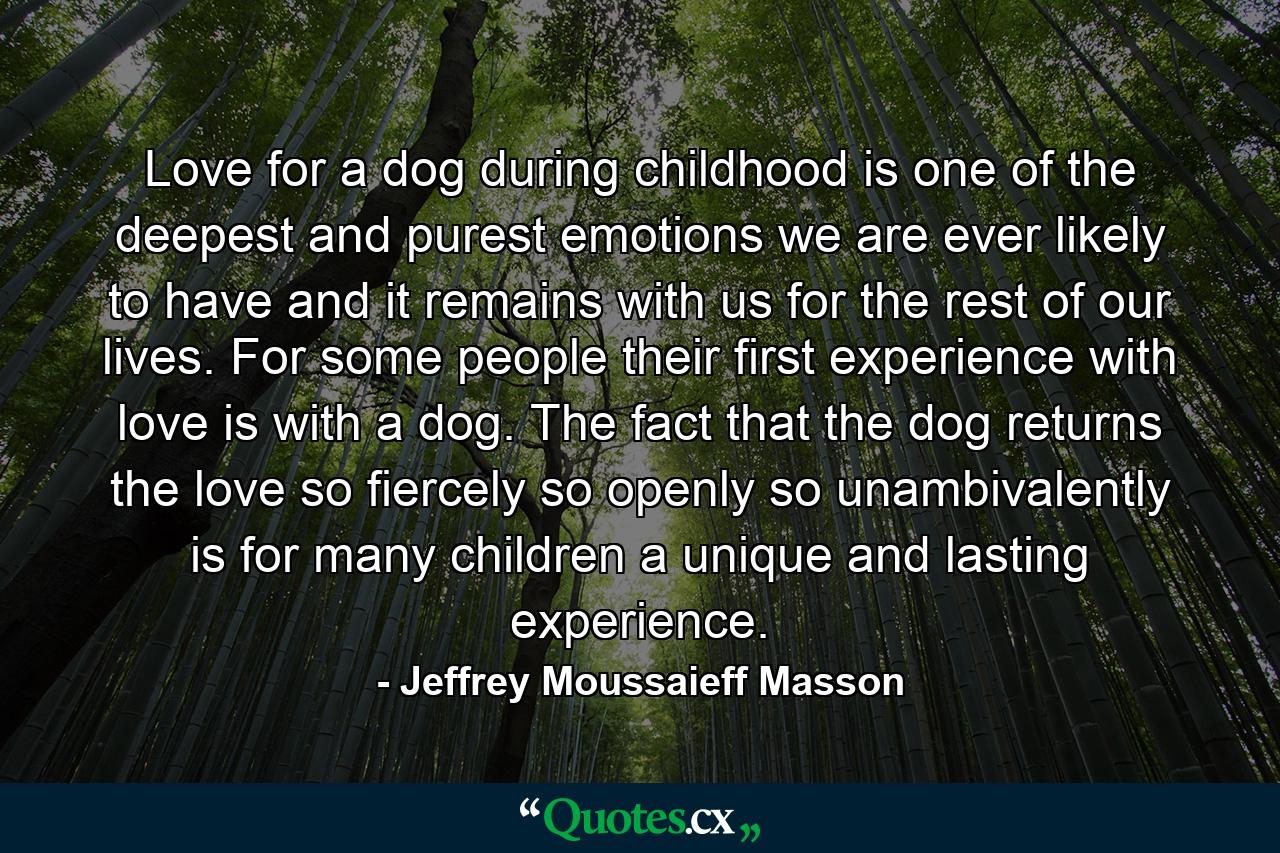 Love for a dog during childhood is one of the deepest and purest emotions we are ever likely to have  and it remains with us for the rest of our lives. For some people  their first experience with love is with a dog. The fact that the dog returns the love so fiercely  so openly  so unambivalently  is for many children a unique and lasting experience. - Quote by Jeffrey Moussaieff Masson