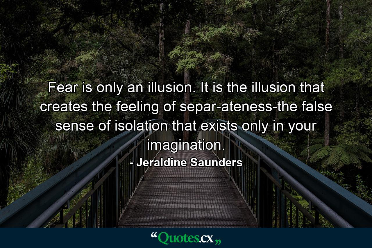 Fear is only an illusion. It is the illusion that creates the feeling of separ-ateness-the false sense of isolation that exists only in your imagination. - Quote by Jeraldine Saunders