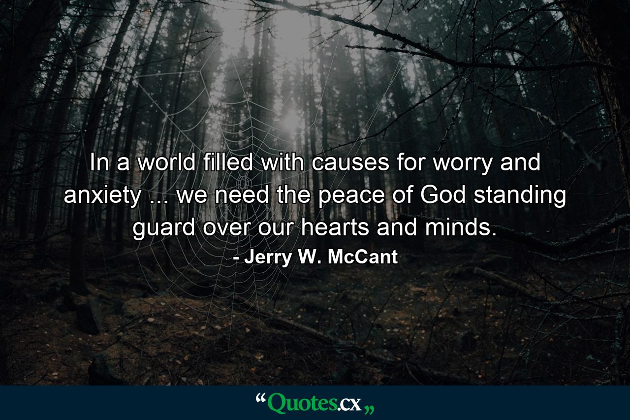 In a world filled with causes for worry and anxiety ... we need the peace of God standing guard over our hearts and minds. - Quote by Jerry W. McCant