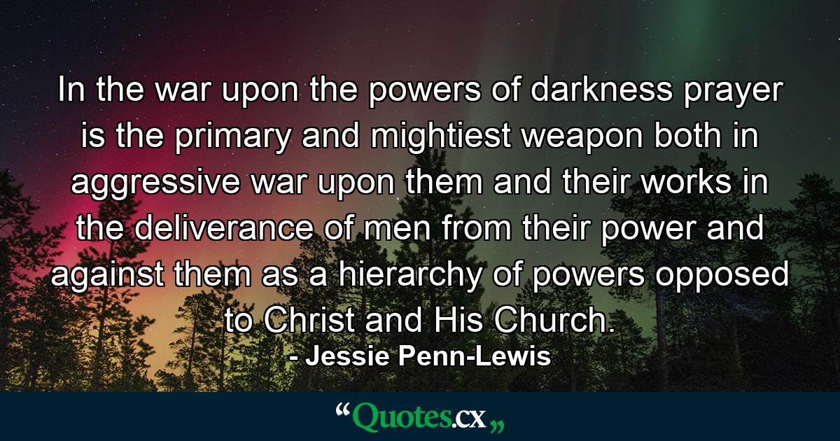 In the war upon the powers of darkness  prayer is the primary and mightiest weapon  both in aggressive war upon them and their works  in the deliverance of men from their power  and against them as a hierarchy of powers opposed to Christ and His Church. - Quote by Jessie Penn-Lewis