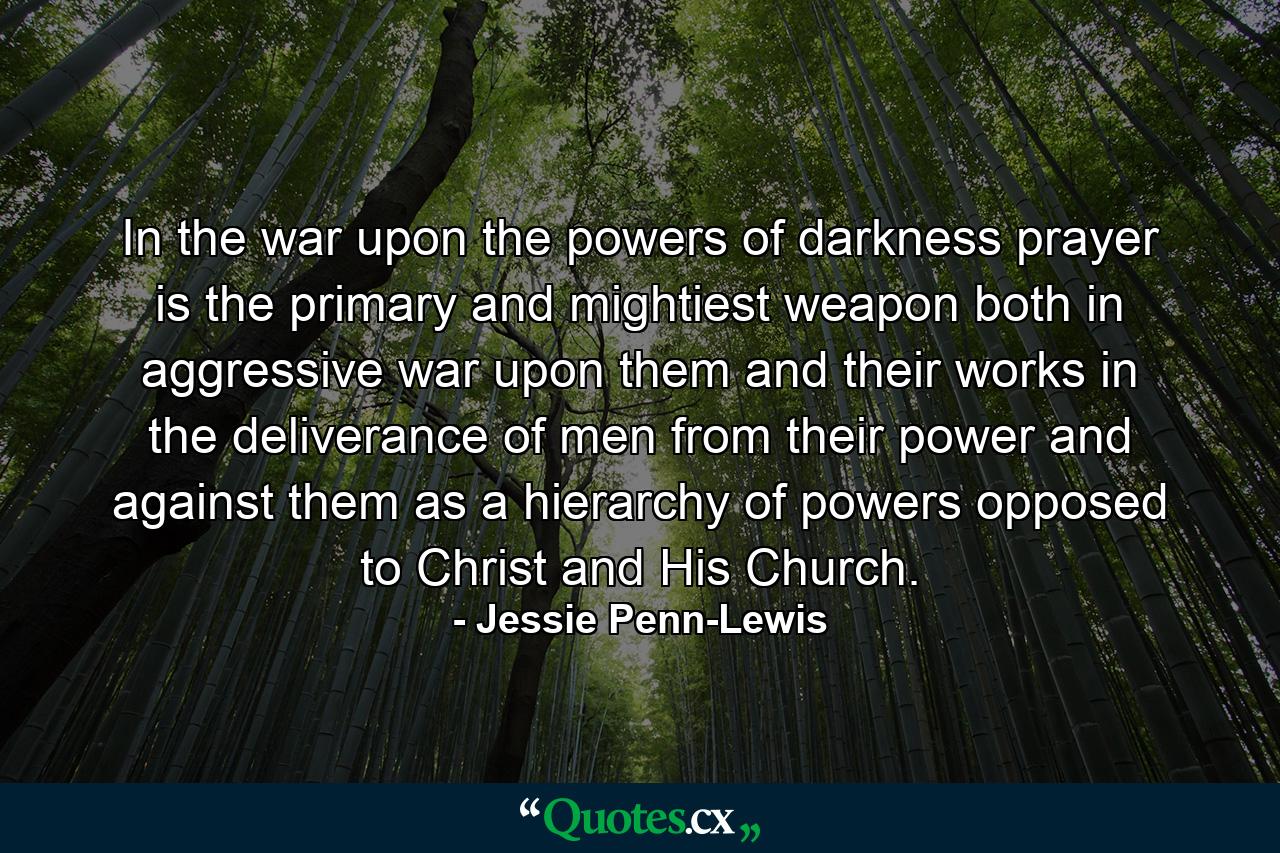 In the war upon the powers of darkness  prayer is the primary and mightiest weapon  both in aggressive war upon them and their works  in the deliverance of men from their power  and against them as a hierarchy of powers opposed to Christ and His Church. - Quote by Jessie Penn-Lewis