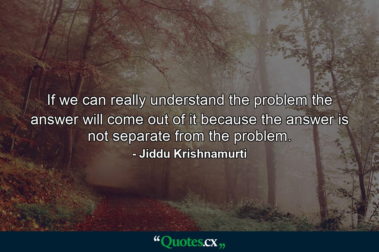 If we can really understand the problem  the answer will come out of it  because the answer is not separate from the problem. - Quote by Jiddu Krishnamurti