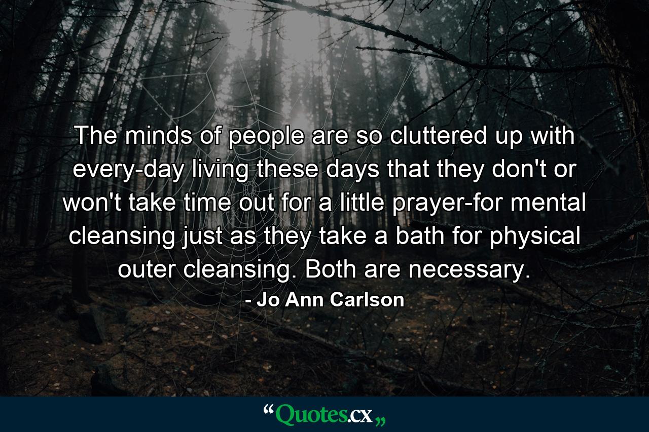 The minds of people are so cluttered up with every-day living these days that they don't  or won't  take time out for a little prayer-for mental cleansing  just as they take a bath for physical  outer cleansing. Both are necessary. - Quote by Jo Ann Carlson