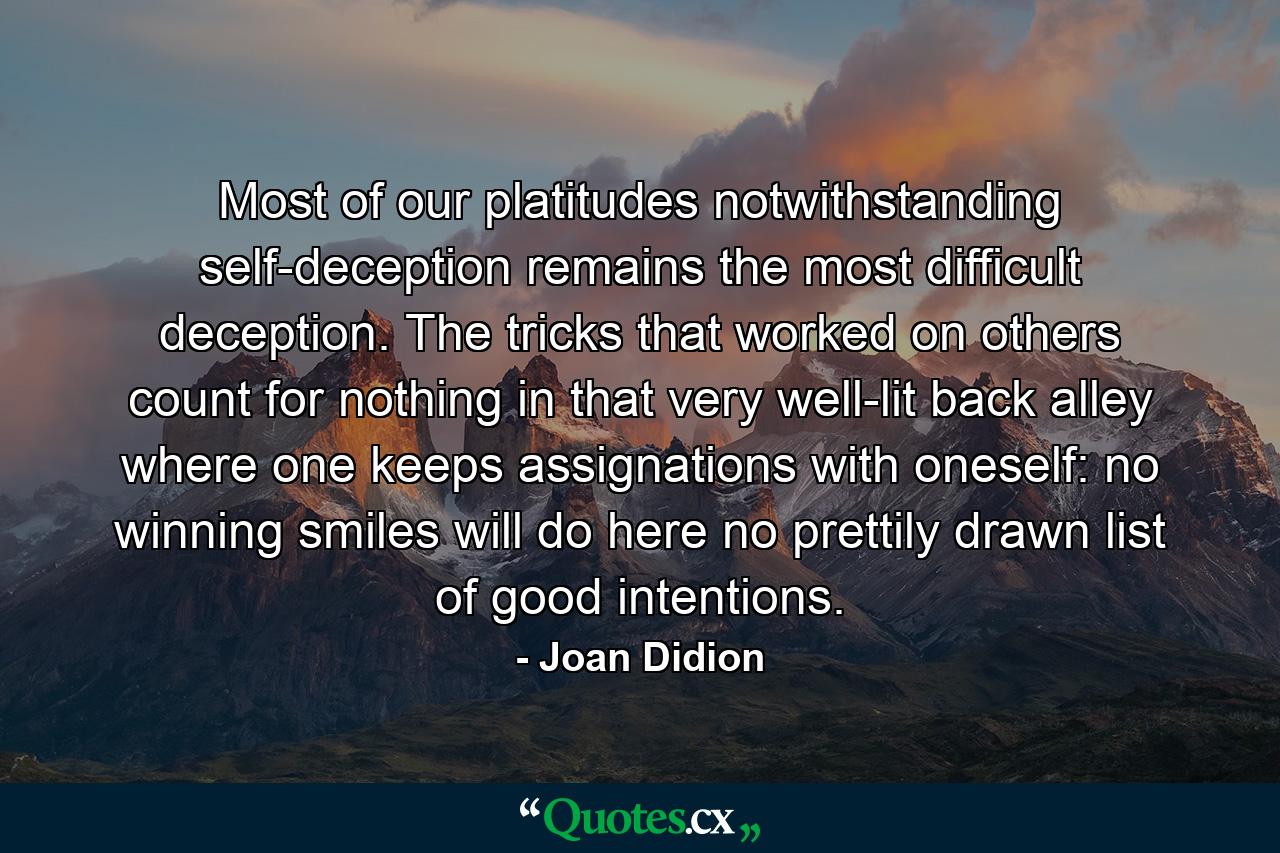 Most of our platitudes notwithstanding  self-deception remains the most difficult deception. The tricks that worked on others count for nothing in that very well-lit back alley where one keeps assignations with oneself: no winning smiles will do here  no prettily drawn list of good intentions. - Quote by Joan Didion