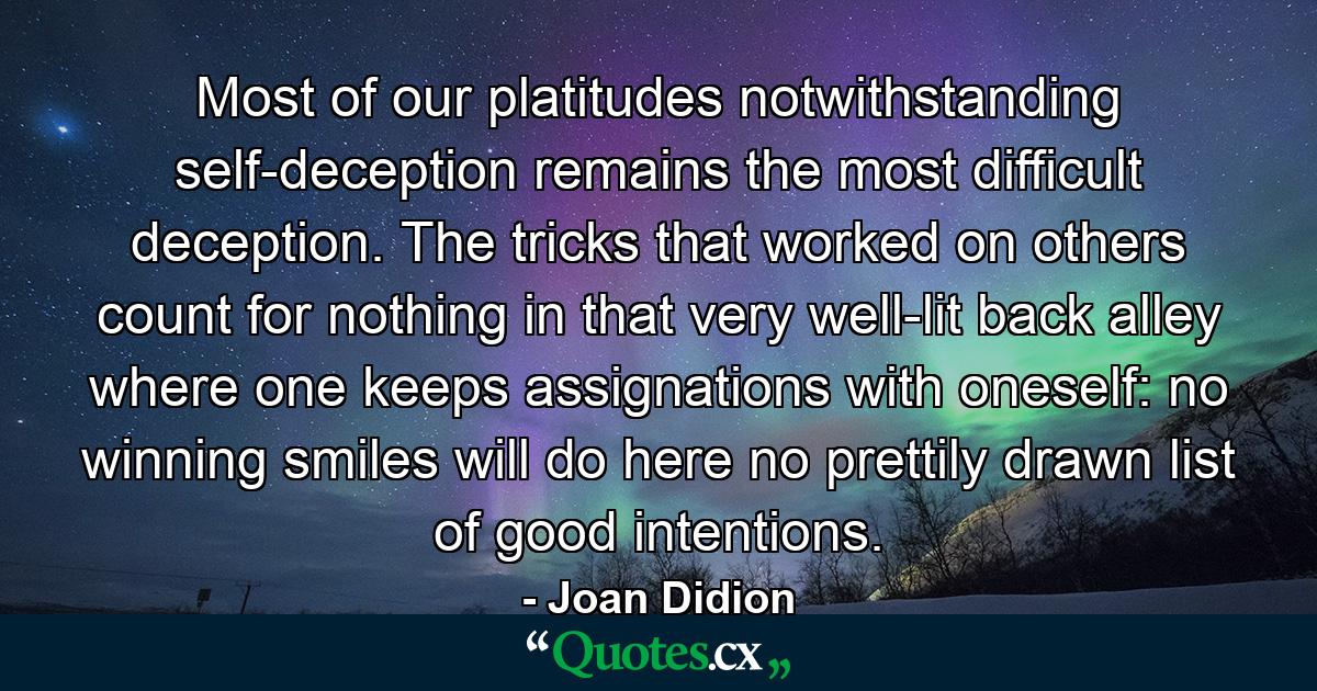 Most of our platitudes notwithstanding  self-deception remains the most difficult deception. The tricks that worked on others count for nothing in that very well-lit back alley where one keeps assignations with oneself: no winning smiles will do here  no prettily drawn list of good intentions. - Quote by Joan Didion