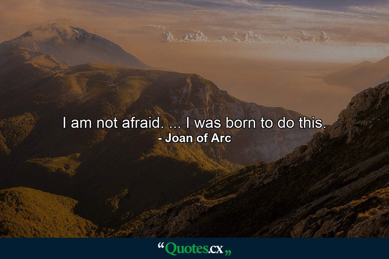 I am not afraid. ... I was born to do this. - Quote by Joan of Arc