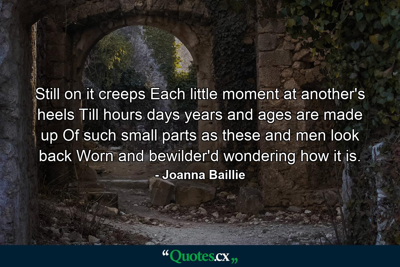 Still on it creeps  Each little moment at another's heels  Till hours  days  years  and ages are made up Of such small parts as these  and men look back Worn and bewilder'd  wondering how it is. - Quote by Joanna Baillie