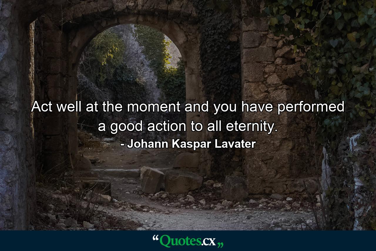 Act well at the moment  and you have performed a good action to all eternity. - Quote by Johann Kaspar Lavater