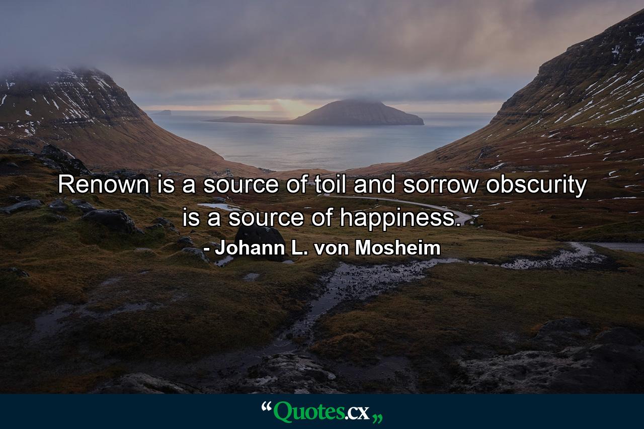 Renown is a source of toil and sorrow  obscurity is a source of happiness. - Quote by Johann L. von Mosheim