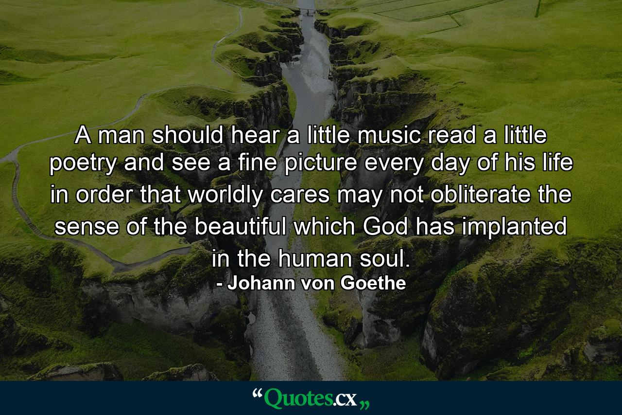 A man should hear a little music  read a little poetry  and see a fine picture every day of his life  in order that worldly cares may not obliterate the sense of the beautiful which God has implanted in the human soul. - Quote by Johann von Goethe