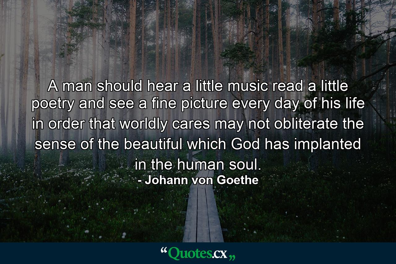 A man should hear a little music  read a little poetry  and see a fine picture every day of his life  in order that worldly cares may not obliterate the sense of the beautiful which God has implanted in the human soul. - Quote by Johann von Goethe