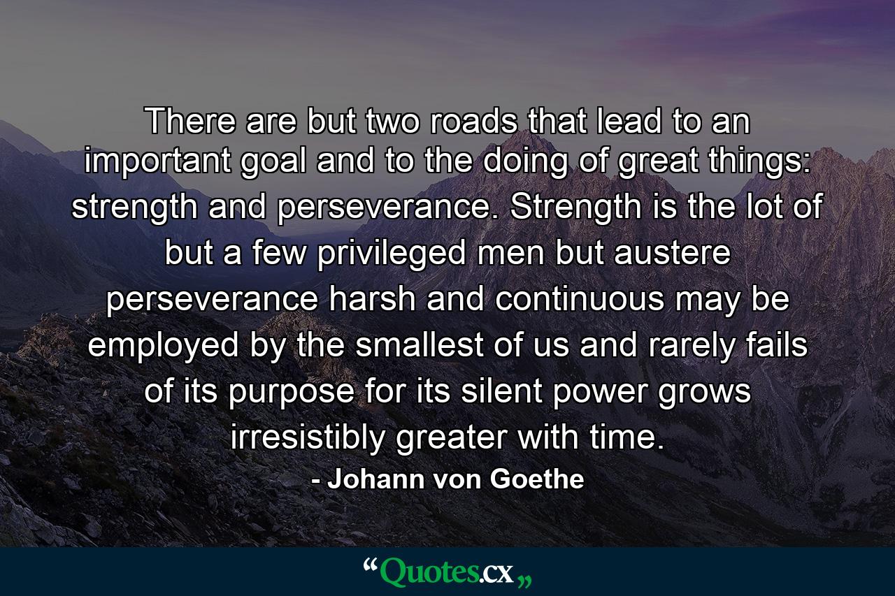 There are but two roads that lead to an important goal and to the doing of great things: strength and perseverance. Strength is the lot of but a few privileged men  but austere perseverance  harsh and continuous  may be employed by the smallest of us and rarely fails of its purpose  for its silent power grows irresistibly greater with time. - Quote by Johann von Goethe