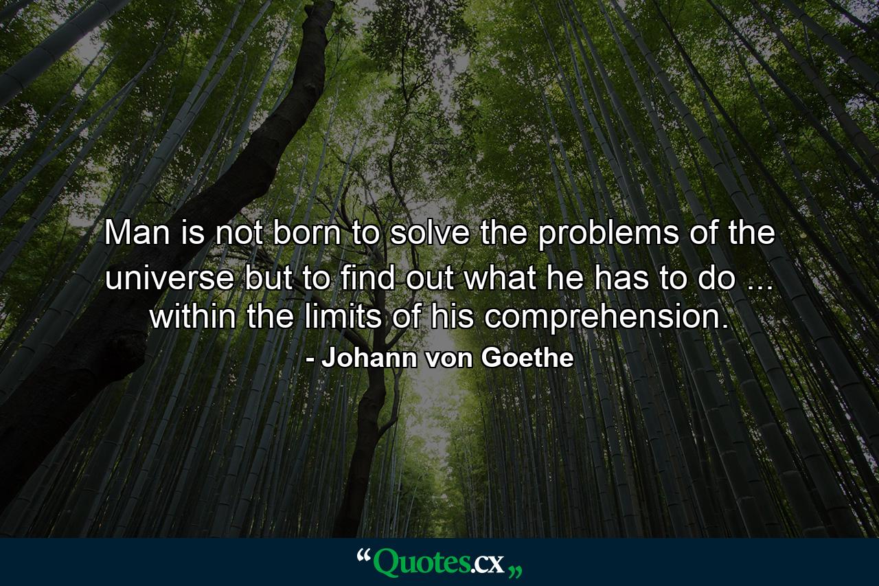 Man is not born to solve the problems of the universe  but to find out what he has to do ... within the limits of his comprehension. - Quote by Johann von Goethe