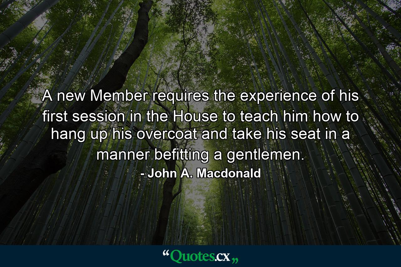 A new Member requires the experience of his first session in the House to teach him how to hang up his overcoat and take his seat in a manner befitting a gentlemen. - Quote by John A. Macdonald