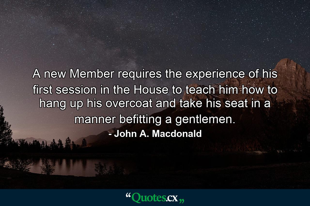 A new Member requires the experience of his first session in the House to teach him how to hang up his overcoat and take his seat in a manner befitting a gentlemen. - Quote by John A. Macdonald