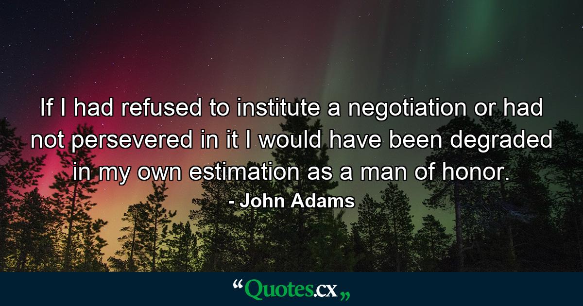 If I had refused to institute a negotiation or had not persevered in it  I would have been degraded in my own estimation as a man of honor. - Quote by John Adams