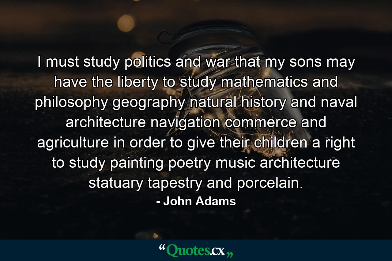 I must study politics and war  that my sons may have the liberty to study mathematics and philosophy  geography  natural history  and naval architecture  navigation  commerce  and agriculture  in order to give their children a right to study painting  poetry  music  architecture  statuary  tapestry and porcelain. - Quote by John Adams