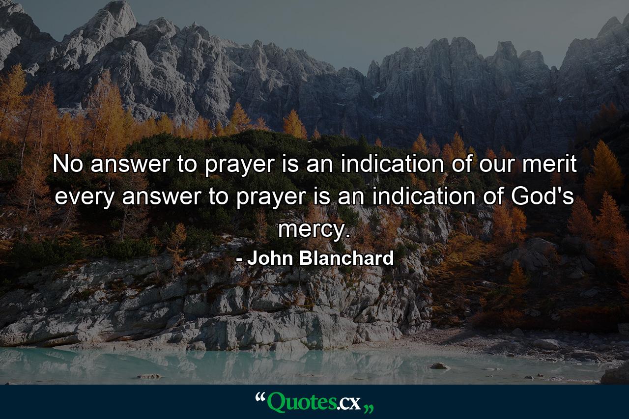 No answer to prayer is an indication of our merit  every answer to prayer is an indication of God's mercy. - Quote by John Blanchard